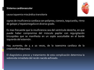 Sistema cardiovascular
causa isquemia miocárdica transitoria
signos de insuficiencia cardíaca con polipnea, cianosis, taquicardia, ritmo
de galope y hepatomegalia en diverso grado.
Es mas frecuente que la insuficiencia sea del ventrículo derecho, en que
puede haber compromiso del músculo papilar con regurgitación
tricuspídea que se manifiesta en un soplo auscultable en el borde
izquierdo del esternón.
Hay aumento, de 5 a 10 veces, de la isoenzima cardíaca de la
creatininfosfoquinasa.
El diagnóstico precoz y tratamiento de esta complicación determina la
sobrevida inmediata del recién nacido asfixiado.
 