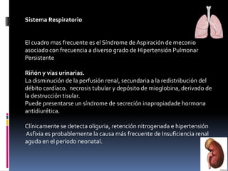 Sistema Respiratorio
El cuadro mas frecuente es el Síndrome de Aspiración de meconio
asociado con frecuencia a diverso grado de Hipertensión Pulmonar
Persistente
Riñón y vías urinarias.
La disminución de la perfusión renal, secundaria a la redistribución del
débito cardíaco. necrosis tubular y depósito de mioglobina, derivado de
la destrucción tisular.
Puede presentarse un síndrome de secreción inapropiadade hormona
antidiurética.
Clínicamente se detecta oliguria, retención nitrogenada e hipertensión
Asfixia es probablemente la causa más frecuente de Insuficiencia renal
aguda en el período neonatal.
 
