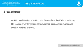 portaldeboaspraticas.iff.fiocruz.br
ASFIXIA PERINATAL
3. Fisiopatologia
• O ponto fundamental para entender a fisiopatologia da asfixia perinatal e da
EHI consiste em entender que a lesão cerebral não ocorre de forma única,
mas sim de forma evolutiva.
 
