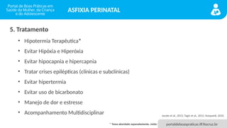 portaldeboaspraticas.iff.fiocruz.br
ASFIXIA PERINATAL
5. Tratamento
• Hipotermia Terapêutica*
• Evitar Hipóxia e Hiperóxia
• Evitar hipocapnia e hipercapnia
• Tratar crises epilépticas (clínicas e subclínicas)
• Evitar hipertermia
• Evitar uso de bicarbonato
• Manejo de dor e estresse
• Acompanhamento Multidisciplinar Jacobs et al., 2013; Tagin et al., 2012; Azzopardi, 2010.
* Tema abordado separadamente, visite:
 
