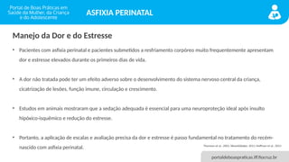 portaldeboaspraticas.iff.fiocruz.br
ASFIXIA PERINATAL
• Pacientes com asfixia perinatal e pacientes submetidos a resfriamento corpóreo muito frequentemente apresentam
dor e estresse elevados durante os primeiros dias de vida.
• A dor não tratada pode ter um efeito adverso sobre o desenvolvimento do sistema nervoso central da criança,
cicatrização de lesões, função imune, circulação e crescimento.
• Estudos em animais mostraram que a sedação adequada é essencial para uma neuroproteção ideal após insulto
hipóxico-isquêmico e redução do estresse.
• Portanto, a aplicação de escalas e avaliação precisa da dor e estresse é passo fundamental no tratamento do recém-
nascido com asfixia perinatal. Thoresen et al., 2001; Weant&Baker, 2011; Hoffman et al., 2013
Manejo da Dor e do Estresse
 
