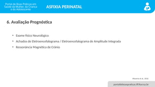 portaldeboaspraticas.iff.fiocruz.br
ASFIXIA PERINATAL
6. Avaliação Prognóstica
• Exame físico Neurológico
• Achados de Eletroencefalograma / Eletroencefalograma de Amplitude Integrada
• Ressonância Magnética de Crânio
Ahearne et al., 2016
 