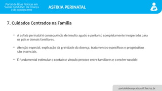 portaldeboaspraticas.iff.fiocruz.br
ASFIXIA PERINATAL
• A asfixia perinatal é consequência de insulto agudo e portanto completamente inesperado para
os pais e demais familiares.
• Atenção especial, explicação da gravidade da doença, tratamentos específicos e prognósticos
são essenciais.
• É fundamental estimular o contato e vínculo precoce entre familiares e o recém-nascido
7. Cuidados Centrados na Família
 