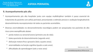 portaldeboaspraticas.iff.fiocruz.br
ASFIXIA PERINATAL
8. Acompanhamento pós alta
• Acompanhamento pós alta hospitalar junto com equipe multidiciplinar também é passo essencial do
tratamento do paciente com asfixia perinatal, preconizando o estímulo precoce e avaliação longitudinal do
desenvolvimento neuropsicomotor de todos os pacientes acometidos.
• Diversas anormalidades no densenvolvimento neurológico podem ser pesquisadas nos pacientes de alto
risco como exemplificado abaixo:
• perda motora ou sensorial severa (primeiro ano de vida);
• baixo quociente de desenvolvimento (segundo ano);
• disfunção motora fina e grosseira (dois a quatro anos);
• anormalidades na função cognitiva (quatro a sete anos);
• dificuldades de aprendizagem (sete a nove anos)
Robertson et al., 2006
 
