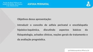 portaldeboaspraticas.iff.fiocruz.br
ASFIXIA PERINATAL
Objetivos dessa apresentação:
Introduzir o conceito de asfixia perinatal e encefalopatia
hipóxico-isquêmica, discutindo aspectos básicos da
fisiopatologia, achados clínicos, noções gerais do tratamento e
da avaliação prognóstica.
 