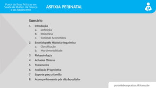 portaldeboaspraticas.iff.fiocruz.br
ASFIXIA PERINATAL
Sumário
1. Introdução
a. Definição
b. Incidência
c. Sistemas Acometidos
2. Encefalopatia Hipóxico-Isquêmica
a. Classificação
b. Morbimortalidade
3. Fisiopatologia
4. Achados Clínicos
5. Tratamento
6. Avaliação Prognóstica
7. Suporte para a família
8. Acompanhamento pós alta hospitalar
 
