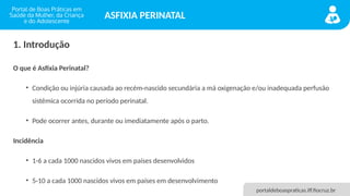 portaldeboaspraticas.iff.fiocruz.br
ASFIXIA PERINATAL
1. Introdução
O que é Asfixia Perinatal?
• Condição ou injúria causada ao recém-nascido secundária a má oxigenação e/ou inadequada perfusão
sistêmica ocorrida no período perinatal.
• Pode ocorrer antes, durante ou imediatamente após o parto.
Incidência
• 1-6 a cada 1000 nascidos vivos em países desenvolvidos
• 5-10 a cada 1000 nascidos vivos em países em desenvolvimento
 