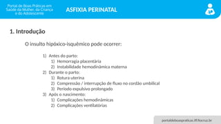 portaldeboaspraticas.iff.fiocruz.br
ASFIXIA PERINATAL
1. Introdução
1) Antes do parto:
1) Hemorragia placentária
2) Instabilidade hemodinâmica materna
2) Durante o parto:
1) Rotura uterina
2) Compressão / interrupção de fluxo no cordão umbilical
3) Período expulsivo prolongado
3) Após o nascimento:
1) Complicações hemodinâmicas
2) Complicações ventilatórias
O insulto hipóxico-isquêmico pode ocorrer:
 