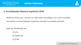 portaldeboaspraticas.iff.fiocruz.br
ASFIXIA PERINATAL
2. Encefalopatia Hipóxico-Isquêmica (EHI)
Síndrome clínica que consiste em alterações neurológicas em recém-nascidos
secundário a evento hipóxico-isquêmico ocorrido no período perinatal.
Pode ser classificada em:
a) Leve
b) Moderada
c) Grave
 
