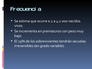 Frecuencia Se estima que ocurre e 2 a 4:1 000 nacidos vivos. Se incrementa en prematuros con peso muy bajo. El 25% de los sobrevivientes tendrán secuelas irreversibles (en grado variable). 
