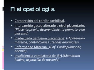 Fisiopatología Compresión del cordón umbilical . Intercambio gaseo alterado a nivel placentario.  ( Placenta previa, desprendimiento prematuro de placenta ). Inadecuada perfusión placentaria . ( Hipotensión materna, contracciones uterinas anormales ). Enfermedad Materna .  ( Enf. Cardiopulmonar, anemia). Insuficiencia ventilatoria del RN .( Membrana hialina, aspiración de meconio ). 