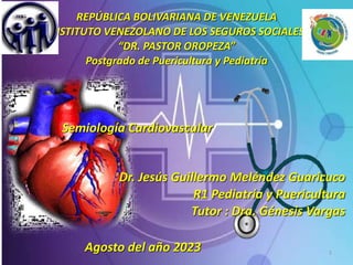 REPÚBLICA BOLIVARIANA DE VENEZUELA
INSTITUTO VENEZOLANO DE LOS SEGUROS SOCIALES
“DR. PASTOR OROPEZA”
Postgrado de Puericultura y Pediatría
1
Dr. Jesús Guillermo Meléndez Guaricuco
R1 Pediatría y Puericultura
Tutor : Dra. Génesis Vargas
Semiología Cardiovascular
Agosto del año 2023
 