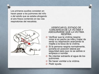 VERIFICAR EL ESTADO DE
CONCIENCIA DE LA VÍCTIMA Y
ASEGURARSE QUE LA VÍCTIMA
RESPIRA
O Verificar que la víctima respira:
mirar si su pecho se infla y tratar de
sentir su respiración acercando la
mejilla a la boca de la víctima.
O Si la persona respira normalmente,
ponerla en posición lateral por
seguridad para que no se asfixie si
empieza a vomitar.
O No intentar extraerle el agua de los
pulmones.
O No hacer vomitar a la víctima.
O Pedir ayuda.
Los primeros auxilios consisten en
hacer pasar a los pulmones del niño
o del adulto que se estaba ahogando
el aire fresco contenido en las vías
respiratorias del rescatista.
 