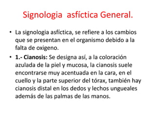 Signologia asfíctica General.
• La signologia asfíctica, se refiere a los cambios
que se presentan en el organismo debido a la
falta de oxigeno.
• 1.- Cianosis: Se designa así, a la coloración
azulada de la piel y mucosa, la cianosis suele
encontrarse muy acentuada en la cara, en el
cuello y la parte superior del tórax, también hay
cianosis distal en los dedos y lechos ungueales
además de las palmas de las manos.
 