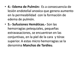 • 4.- Edema de Pulmón: Es a consecuencia de
lesión endotelial anoxica que genera aumento
en la permeabilidad con la formación de
edema de pulmón.
• 5.- Sufusiones Hemáticas.- Son las
hemorragias petequiales, pequeñas
extravasaciones, se encuentran en las
conjuntivas, en la piel de la cara y tórax
superior. A estas micro hemorragias se la
denomina Manchas de Tardieu.
 