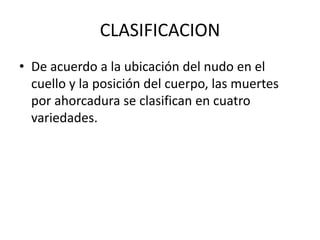 CLASIFICACION
• De acuerdo a la ubicación del nudo en el
cuello y la posición del cuerpo, las muertes
por ahorcadura se clasifican en cuatro
variedades.
 