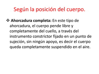 Según la posición del cuerpo.
 Ahorcadura completa: En este tipo de
ahorcadura, el cuerpo pende libre y
completamente del cuello, a través del
instrumento constrictor fijado en un punto de
sujeción, sin ningún apoyo, es decir el cuerpo
queda completamente suspendido en el aire.
 