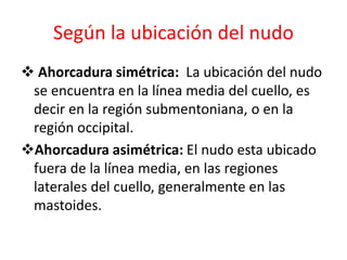 Según la ubicación del nudo
 Ahorcadura simétrica: La ubicación del nudo
se encuentra en la línea media del cuello, es
decir en la región submentoniana, o en la
región occipital.
Ahorcadura asimétrica: El nudo esta ubicado
fuera de la línea media, en las regiones
laterales del cuello, generalmente en las
mastoides.
 