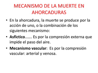 MECANISMO DE LA MUERTE EN
AHORCADURAS
• En la ahorcadura, la muerte se produce por la
acción de uno, o la combinación de los
siguientes mecanismo:
• Asfictico……. Es por la compresión externa que
impide el paso del aire.
• Mecanismo vascular: Es por la compresión
vascular: arterial y venosa.
 
