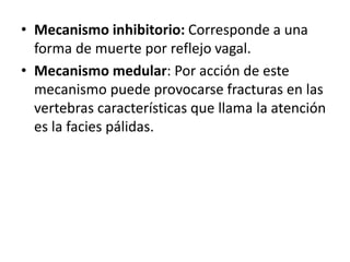 • Mecanismo inhibitorio: Corresponde a una
forma de muerte por reflejo vagal.
• Mecanismo medular: Por acción de este
mecanismo puede provocarse fracturas en las
vertebras características que llama la atención
es la facies pálidas.
 