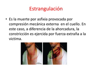 Estrangulación
• Es la muerte por asfixia provocada por
compresión mecánica externa en el cuello. En
este caso, a diferencia de la ahorcadura, la
constricción es ejercida por fuerza extraña a la
victima.
 