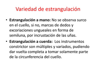 Variedad de estrangulación
• Estrangulación a mano: No se observa surco
en el cuello, si no, marcas de dedos y
excoriaciones ungueales en forma de
semiluna, por incrustación de las uñas.
• Estrangulación a cuerda: Los instrumentos
constrictor son múltiples y variados, pudiendo
dar vuelta completa a tomar solamente parte
de la circunferencia del cuello.
 
