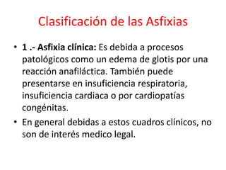 Clasificación de las Asfixias
• 1 .- Asfixia clínica: Es debida a procesos
patológicos como un edema de glotis por una
reacción anafiláctica. También puede
presentarse en insuficiencia respiratoria,
insuficiencia cardiaca o por cardiopatías
congénitas.
• En general debidas a estos cuadros clínicos, no
son de interés medico legal.
 