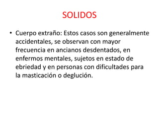 SOLIDOS
• Cuerpo extraño: Estos casos son generalmente
accidentales, se observan con mayor
frecuencia en ancianos desdentados, en
enfermos mentales, sujetos en estado de
ebriedad y en personas con dificultades para
la masticación o deglución.
 