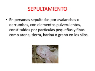 SEPULTAMIENTO
• En personas sepultadas por avalanchas o
derrumbes, con elementos pulverulentos,
constituidos por partículas pequeñas y finas
como arena, tierra, harina o grano en los silos.
 