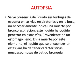 AUTOPSIA
• Se ve presencia de liquido sin burbujas de
espuma en las vías respiratorias y en la boca,
no necesariamente indica una muerte por
bronco aspiración, este liquido ha podido
penetrar en estas vías. Proveniente de un
estomago lleno. En la muerte por este
elemento, el liquido que se encuentre en
estas vías ha de tener características
mucoespumosas de batido bronquial.
 