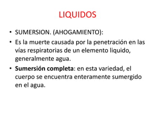 LIQUIDOS
• SUMERSION. (AHOGAMIENTO):
• Es la muerte causada por la penetración en las
vías respiratorias de un elemento liquido,
generalmente agua.
• Sumersión completa: en esta variedad, el
cuerpo se encuentra enteramente sumergido
en el agua.
 