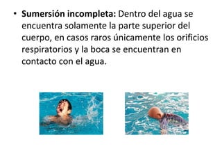 • Sumersión incompleta: Dentro del agua se
encuentra solamente la parte superior del
cuerpo, en casos raros únicamente los orificios
respiratorios y la boca se encuentran en
contacto con el agua.
 