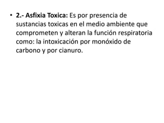 • 2.- Asfixia Toxica: Es por presencia de
sustancias toxicas en el medio ambiente que
comprometen y alteran la función respiratoria
como: la intoxicación por monóxido de
carbono y por cianuro.
 