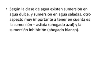 • Según la clase de agua existen sumersión en
agua dulce, y sumersión en agua saladas. otro
aspecto muy importante a tener en cuenta es
la sumersión – asfixia (ahogado azul) y la
sumersión inhibición (ahogado blanco).
 