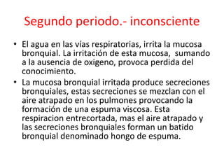 Segundo periodo.- inconsciente
• El agua en las vías respiratorias, irrita la mucosa
bronquial. La irritación de esta mucosa, sumando
a la ausencia de oxigeno, provoca perdida del
conocimiento.
• La mucosa bronquial irritada produce secreciones
bronquiales, estas secreciones se mezclan con el
aire atrapado en los pulmones provocando la
formación de una espuma viscosa. Esta
respiracion entrecortada, mas el aire atrapado y
las secreciones bronquiales forman un batido
bronquial denominado hongo de espuma.
 