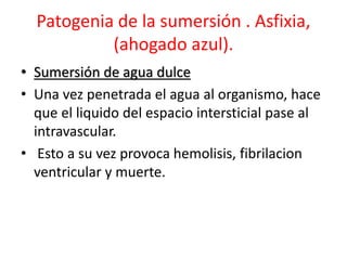 Patogenia de la sumersión . Asfixia,
(ahogado azul).
• Sumersión de agua dulce
• Una vez penetrada el agua al organismo, hace
que el liquido del espacio intersticial pase al
intravascular.
• Esto a su vez provoca hemolisis, fibrilacion
ventricular y muerte.
 