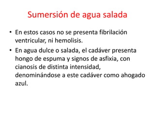 Sumersión de agua salada
• En estos casos no se presenta fibrilación
ventricular, ni hemolisis.
• En agua dulce o salada, el cadáver presenta
hongo de espuma y signos de asfixia, con
cianosis de distinta intensidad,
denominándose a este cadáver como ahogado
azul.
 