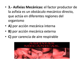• 3.- Asfixias Mecánicas: el factor productor de
la asfixia es un obstáculo mecánico directo,
que actúa en diferentes regiones del
organismo
• A) por acción mecánica interna
• B) por acción mecánica externa
• C) por carencia de aire respirable
 