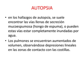 AUTOPSIA
• en los hallazgos de autopsia, se suele
encontrar las vías llenas de secreción
mucoespumosa (hongo de espuma), o pueden
estas vías estar completamente inundadas por
agua.
• Los pulmones se encuentran aumentados de
volumen, observándose depresiones lineales
en las zonas de contacto con las costillas.
 