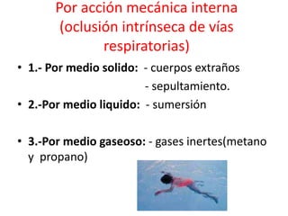 Por acción mecánica interna
(oclusión intrínseca de vías
respiratorias)
• 1.- Por medio solido: - cuerpos extraños
- sepultamiento.
• 2.-Por medio liquido: - sumersión
• 3.-Por medio gaseoso: - gases inertes(metano
y propano)
 