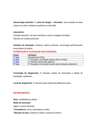 #hemorragia etmoidal  (sinal de Vargas – Alvarado): zona azulada na base
anterior do crânio, bilateral a apófise da crista Galli.
Laboratório:
Coração esquerdo: há maior hemólise e menor contagem hemática;
Plancton em alvéolo pulmonar;
Achados de histologia: enfisema, edema pulmonar, hemorragia peribroonquial,
sinais gerais de asfixia.
PUTREFAÇÃO E FLUTUAÇÃO DOS AFOGADOS:
Fases Achados
1a
fase Afundamento (24h)
2a
fase 1a
flutuação / putrefação gasosa (24h a 5 dias)
3a
fase 2a
imersão (diminuição gasosa)
4a
fase 2a
flutuação (diminuição do peso pela evolução adipócera)
Cronologia do afogamento  variáveis: estado de maceração e estado de
putrefação cadavérica.
Local de afogamento  relevante pelo estudo dos plânctons locais.
ENFORCAMENTO:
Nota: modalidade de asfixia.
Modo de execução:
Laço  várias naturezas:
*Consistência: duros, semirígidos e moles.
*Situação do laço: posterior e lateral, raramente anterior.
 