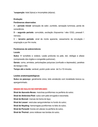 *suspenção: total (típica) e iincompleta (atípica).
Evolução:
Fenômenos observados:
A – período inicial: sensação de calor, zumbido, sensação luminosa, perda de
consciência.
B – segundo período: convulsão, excitação (hipoxemia / elev CO2), pressaõ f.
nervoso.
C – terceiro período: sinal de morte aparente, cessamento da circulação /
erspiração e por fim morte.
Fenômenos de sobrevivência:
Locais:
Sulco  tumefeito e violácio. Lesão profunda na pele, dor, disfagia e afasia
(compressão dos órgãos e congestão pulmonar).
Gerais: coma, amnésia, perturbações psíquicas (confusão e depressão), paralisia
da bexiga e reto.
Tempo até a morte: variável, porém pode variar de 5 a 10 minutos.
Lesões anatomopatológicas:
Sulco no pescoço: geralmente único, leito amolecido com tonalidade branca ou
apergaminhado.
SINAIS DO SULCO NO ENFORCADO:
Sinal de Azevedo-Neves: manchas puntiformes na periferia do sulco;
Sinal de Ambroise-Paré: sulco com pele enrugada e escoriada;
Sinal de Bonnet: marcas da trama do laço;
Sinal de Lesser: vesículas sanguinolentas no fundo do sulco;
Sinal de Neyding: hemorragias puntiformes no leito do sulco.
Sinal de Ponsold: livores em placas na periferia do sulco.
Sinal de Thoinot: zona violácea nas bordas do sulco.
 