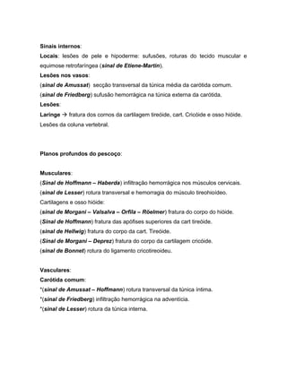 Sinais internos:
Locais: lesões de pele e hipoderme: sufusões, roturas do tecido muscular e
equimose retrofaríngea (sinal de Etiene-Martin).
Lesões nos vasos:
(sinal de Amussat) secção transversal da túnica média da carótida comum.
(sinal de Friedberg) sufusão hemorrágica na túnica externa da carótida.
Lesões:
Laringe  fratura dos cornos da cartilagem tireóide, cart. Cricóide e osso hióide.
Lesões da coluna vertebral.
Planos profundos do pescoço:
Musculares:
(Sinal de Hoffmann – Haberda) infiltração hemorrágica nos músculos cervicais.
(sinal de Lesser) rotura transversal e hemorragia do músculo tireohioídeo.
Cartilagens e osso hióide:
(sinal de Morgani – Valsalva – Orfila – Röelmer) fratura do corpo do hióide.
(Sinal de Hoffmann) fratura das apófises superiores da cart tireóide.
(sinal de Hellwig) fratura do corpo da cart. Tireóide.
(Sinal de Morgani – Deprez) fratura do corpo da cartilagem cricóide.
(sinal de Bonnet) rotura do ligamento cricotireoideu.
Vasculares:
Carótida comum:
*(sinal de Amussat – Hoffmann) rotura transversal da túnica íntima.
*(sinal de Friedberg) infiltração hemorrágica na adventícia.
*(sinal de Lesser) rotura da túnica interna.
 