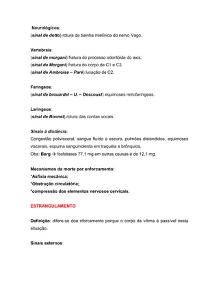 Neurológicos:
(sinal de dotto) rotura da bainha mielínica do nervo Vago.
Vertebrais:
(sinal de morgani) fratura do processo odontóide do axis.
(sinal de Morgani) fratura do corpo de C1 e C2.
(sinal de Ambroise – Paré) luxação de C2.
Faríngeos:
(sinal de brouardel – U. – Descoust) equimoses retrofaríngeas.
Laríngeos:
(sinal de Bonnet) rotura das cordas vocais.
Sinais à distância:
Congestão polivisceral, sangue fluído e escuro, pulmões distendidos, equimoses
viscerais, espuma sanguinolenta em traquéia e brônquios.
Obs: Berg  fosfatases 77,1 mg em outras causas é de 12,1 mg.
Mecanismos da morte por enforcamento:
*Asfixia mecânica;
*Obstrução circulatória;
*compressão dos elementos nervosos cervicais.
ESTRANGULAMENTO
Definição: difere-se doe nforcamento porque o corpo da vítima é passível nesta
situação.
Sinais externos:
 