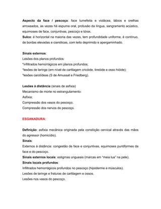 Aspecto da face / pescoço: face tumefeita e violácea, lábios e orelhas
arroxeados, as vezes há espuma oral, protusão da língua, sangramento acústico,
equimoses de face, conjuntivas, pescoço e tórax.
Sulco: é horizontal na maioria das vezes, tem profundidade uniforme, é contínuo,
de bordas elevadas e cianóticas, com leito deprimido e apergaminhado.
Sinais externos:
Lesões dos planos profundos:
*infiltrados hemorrágicos em planos profundos;
*lesões de laringe (em nível de cartilagem cricóide, tireóide e osso hióide);
*lesões carotídeas (S de Amussat e Friedberg).
Lesões à distância (sinais de asfixia)
Mecanismo de morte no estrangulamento:
Asfixia;
Compressão dos vasos do pescoço;
Compressão dos nervos do pescoço.
ESGANADURA:
Definição: asfixia mecânica originada pela constiição cervical através das mãos
do agressor (homicídio).
Sinais:
Externos à distância: congestão de face e conjuntivas, equimoses puntiformes da
face e do pescoço.
Sinais externos locais: estigmas ungueais (marcas em “meia lua” na pele).
Sinais locais profundos:
Infiltrados hemorrágicos profundos no pescoço (hipoderme e músculos).
Lesões de laringe e fraturas de cartilagem e ossos.
Lesões nos vasos do pescoço.
 