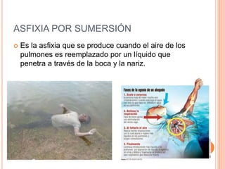 ASFIXIA POR SUMERSIÓN
 Es la asfixia que se produce cuando el aire de los
pulmones es reemplazado por un líquido que
penetra a través de la boca y la nariz.
 