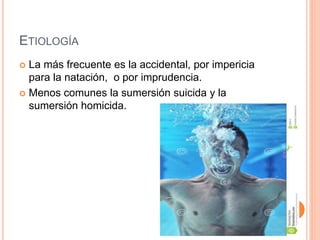 ETIOLOGÍA
 La más frecuente es la accidental, por impericia
para la natación, o por imprudencia.
 Menos comunes la sumersión suicida y la
sumersión homicida.
 