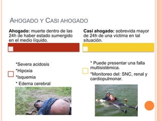 AHOGADO Y CASI AHOGADO
Ahogado: muerte dentro de las
24h de haber estado sumergido
en el medio líquido.
*Severa acidosis
*Hipoxia
*Isquemia
* Edema cerebral
Casi ahogado: sobrevida mayor
de 24h de una víctima en tal
situación.
* Puede presentar una falla
multisistémica.
*Monitoreo del: SNC, renal y
cardiopulmonar.
 