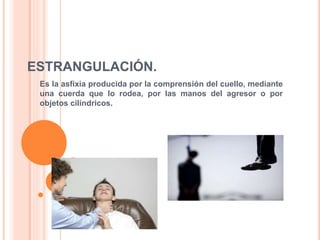ESTRANGULACIÓN.
Es la asfixia producida por la comprensión del cuello, mediante
una cuerda que lo rodea, por las manos del agresor o por
objetos cilíndricos.
 