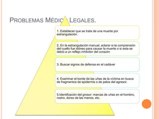 PROBLEMAS MÉDICO LEGALES.
1. Establecer que se trata de una muerte por
estrangulación.
2. En la estrangulación manual, aclarar si la comprensión
del cuello fue idóneo para causar la muerte o si esta se
debió a un reflejo inhibidor del corazón
3. Buscar signos de defensa en el cadáver
4. Examinar el borde de las uñas de la víctima en busca
de fragmentos de epidermis o de pelos del agresor.
5.Identifcación del grosor: marcas de uñas en el hombro,
rostro, dorso de las manos, etc.
 